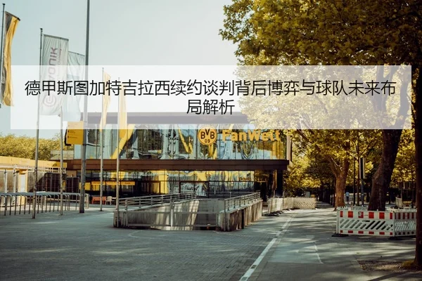 德甲斯图加特吉拉西续约谈判背后博弈与球队未来布局解析
