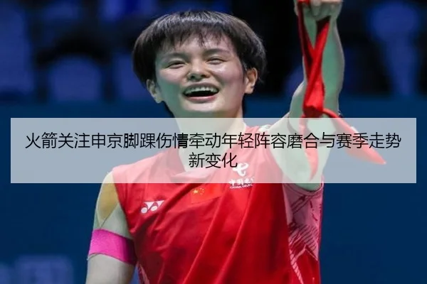 火箭关注申京脚踝伤情牵动年轻阵容磨合与赛季走势新变化