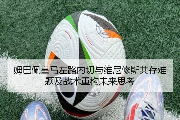 姆巴佩皇马左路内切与维尼修斯共存难题及战术重构未来思考