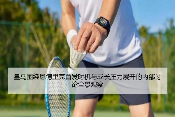 皇马围绕恩德里克首发时机与成长压力展开的内部讨论全景观察