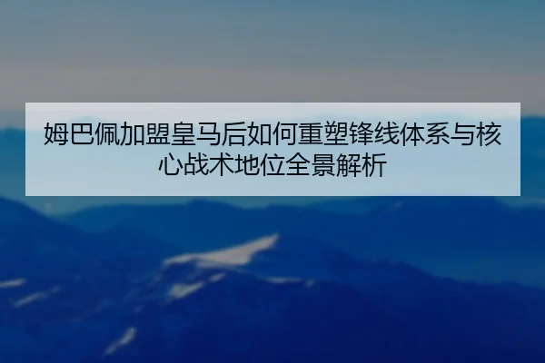 姆巴佩加盟皇马后如何重塑锋线体系与核心战术地位全景解析