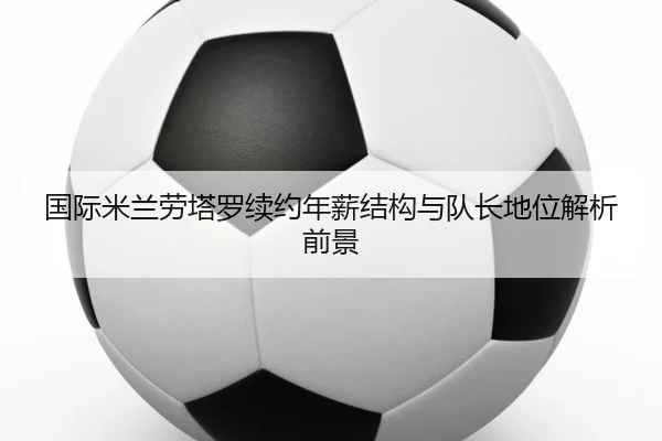 国际米兰劳塔罗续约年薪结构与队长地位解析前景