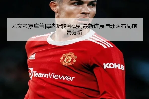 尤文考察库普梅纳斯转会谈判最新进展与球队布局前景分析