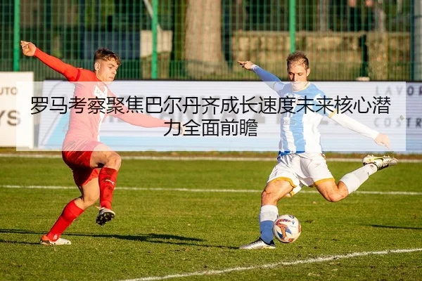 罗马考察聚焦巴尔丹齐成长速度未来核心潜力全面前瞻