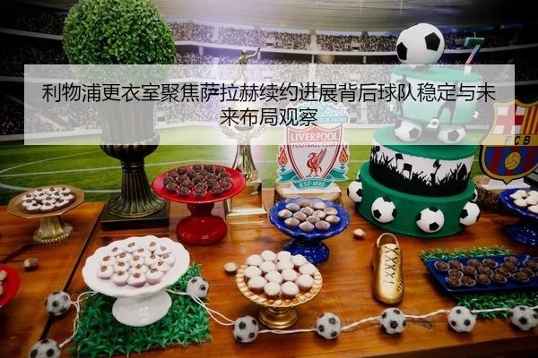 利物浦更衣室聚焦萨拉赫续约进展背后球队稳定与未来布局观察