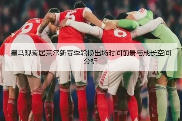 皇马观察居莱尔新赛季轮换出场时间前景与成长空间分析