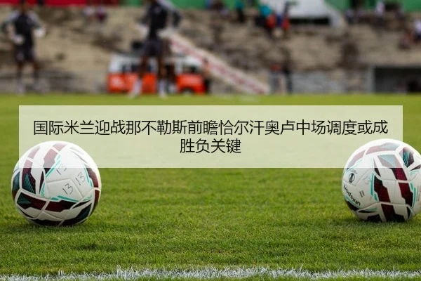 国际米兰迎战那不勒斯前瞻恰尔汗奥卢中场调度或成胜负关键