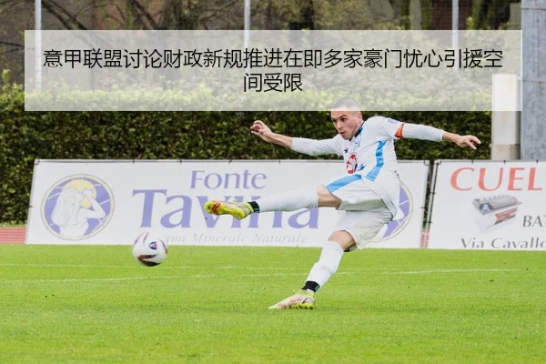 意甲联盟讨论财政新规推进在即多家豪门忧心引援空间受限
